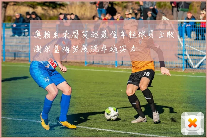 奥赖利荣膺英超最佳年轻球员击败谢尔基梅努展现卓越实力