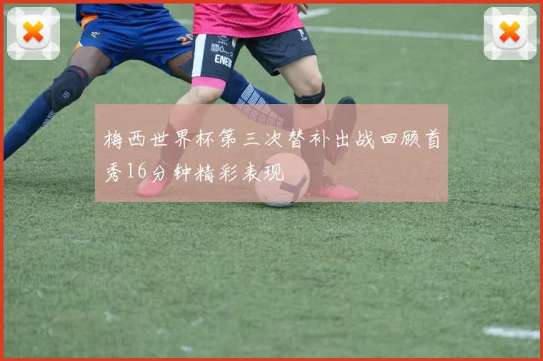 梅西世界杯第三次替补出战回顾首秀16分钟精彩表现