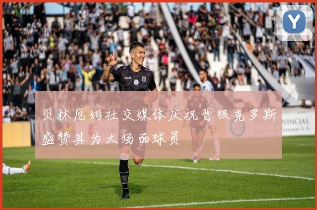 贝林厄姆社交媒体庆祝晋级克罗斯盛赞其为大场面球员