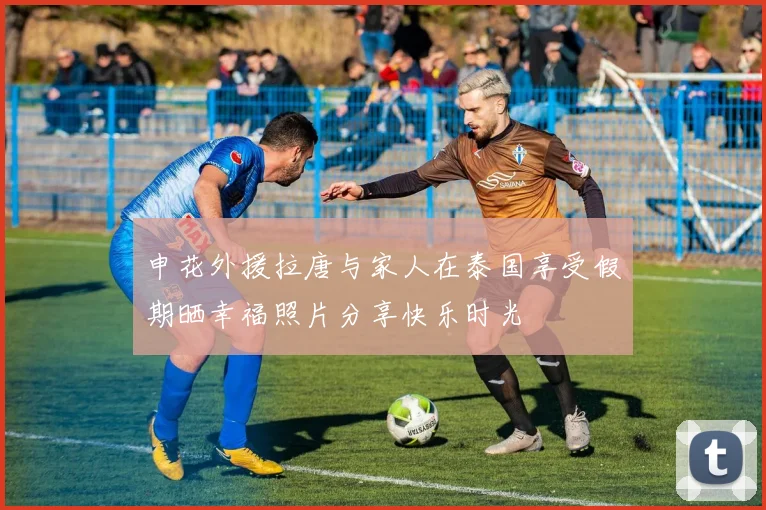 申花外援拉唐与家人在泰国享受假期晒幸福照片分享快乐时光
