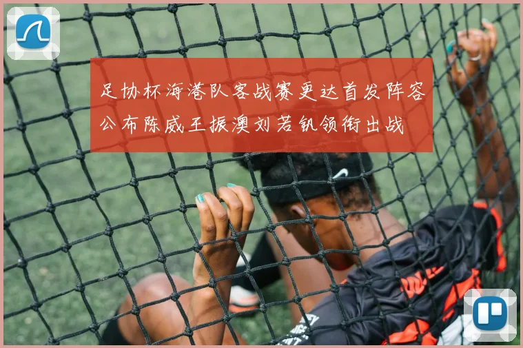 足协杯海港队客战赛更达首发阵容公布陈威王振澳刘若钒领衔出战