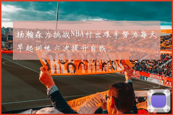 杨瀚森为挑战NBA付出艰辛努力每天早起训练六次提升自我