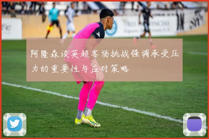 阿隆森谈英超客场挑战强调承受压力的重要性与应对策略