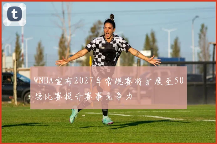 WNBA宣布2027年常规赛将扩展至50场比赛提升赛事竞争力