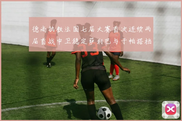 德尚执教法国七届大赛首次连续两届首战中卫稳定萨利巴与于帕搭档