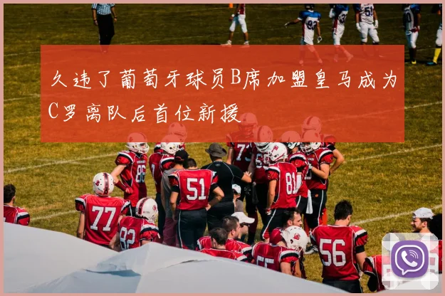久违了葡萄牙球员B席加盟皇马成为C罗离队后首位新援