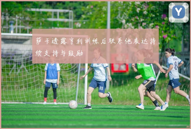 萨卡透露亨利训练后联系他表达持续支持与鼓励