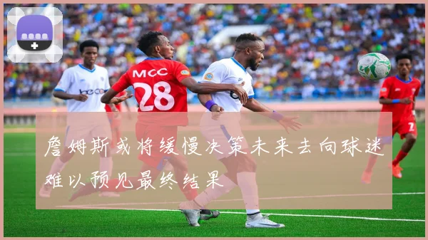 詹姆斯或将缓慢决策未来去向球迷难以预见最终结果
